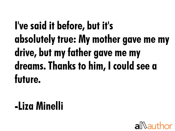 I\'ve said it before, but it\'s absolutely true: My mother gave me my drive, but my father gave me my dreams. Thanks to him, I could see a future. - Liza Minelli Quote