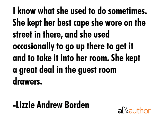 I know what she used to do sometimes. She kept her best cape she wore on the street in there, and she used occasionally to go up there to get it and to take it into her room. She kept a great deal in... - Lizzie Andrew Borden Quote