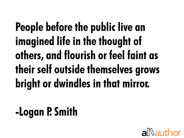 People before the public live an imagined life in the thought of others, and flourish or feel faint as their self outside themselves grows bright or dwindles in that mirror. - Logan P. Smith Quote