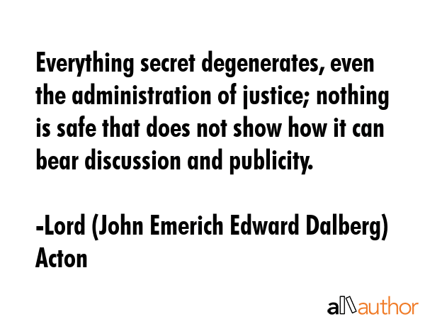 Everything secret degenerates, even the administration of justice; nothing is safe that does not... - Lord (John Emerich Edward Dalberg) Acton Quote GIF