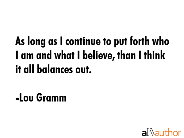 As long as I continue to put forth who I am and what I believe, than I think it all balances out. - Lou Gramm Quote GIF