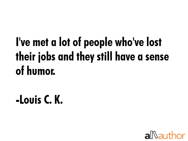 I\'ve met a lot of people who\'ve lost their jobs and they still have a sense of humor. - Louis C. K. Quote