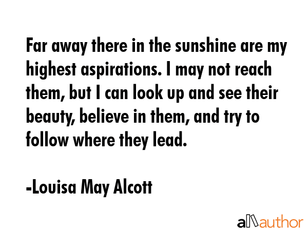 Far away there in the sunshine are my highest aspirations. I may not reach them, but I can look up and see their beauty, believe in them, and try to follow where they lead. - Louisa May Alcott Quote