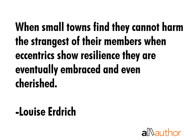 When small towns find they cannot harm the strangest of their members when eccentrics show resilience they are eventually embraced and even cherished. - Louise Erdrich Quote