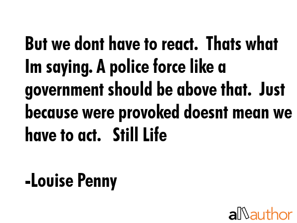But we dont have to react.  Thats what Im saying. A police force like a government should be above... - Louise Penny Quote GIF