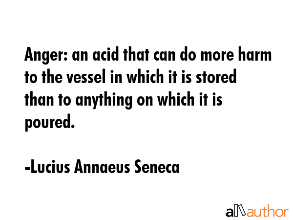 Anger: an acid that can do more harm to the vessel in which it is stored than to anything on which it is poured. - Lucius Annaeus Seneca Quote