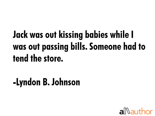 Jack was out kissing babies while I was out passing bills. Someone had to tend the store. - Lyndon B. Johnson Quote