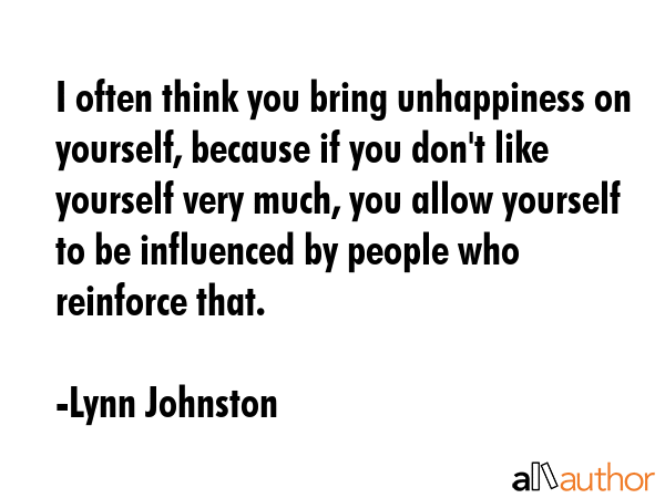 I often think you bring unhappiness on yourself, because if you don\