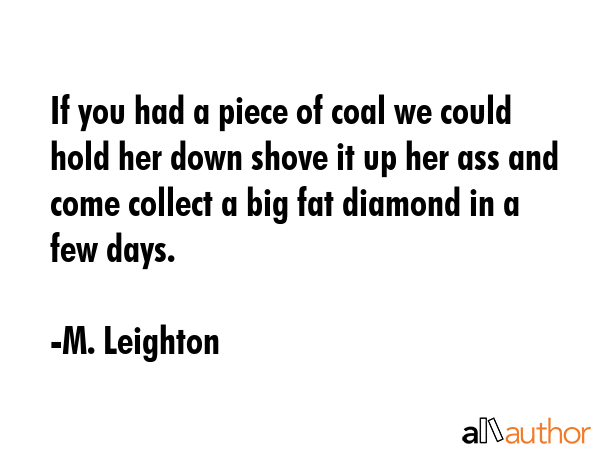 If you had a piece of coal we could hold her down shove it up her ass and come collect a big fat diamond in a few days. - M. Leighton Quote