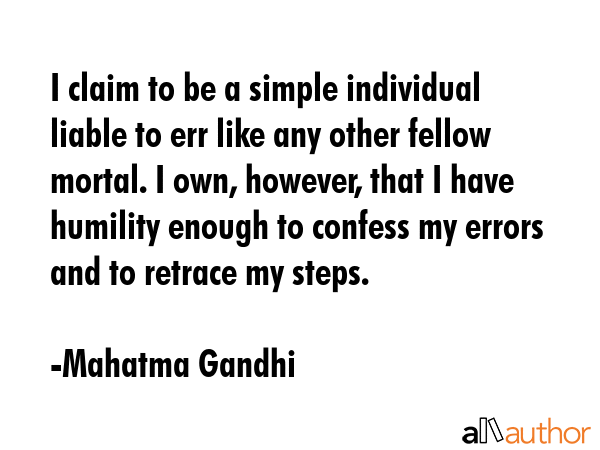 I claim to be a simple individual liable to err like any other fellow mortal. I own, however, that I have humility enough to confess my errors and to retrace my steps. - Mahatma Gandhi Quote
