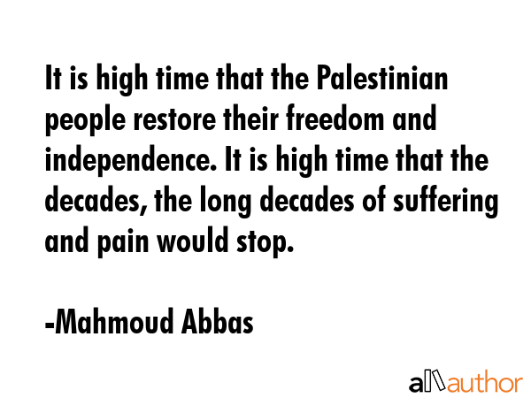 It is high time that the Palestinian people restore their freedom and independence. It is high time that the decades, the long decades of suffering and pain would stop. - Mahmoud Abbas Quote