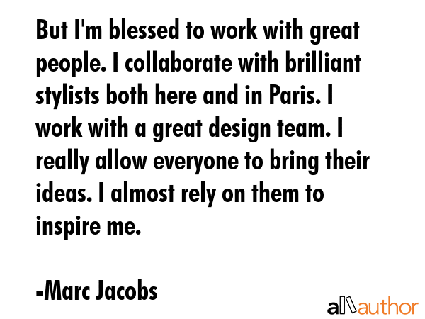 But I\'m blessed to work with great people. I collaborate with brilliant stylists both here and in Paris. I work with a great design team. I really allow everyone to bring their ideas. I almost rely... - Marc Jacobs Quote
