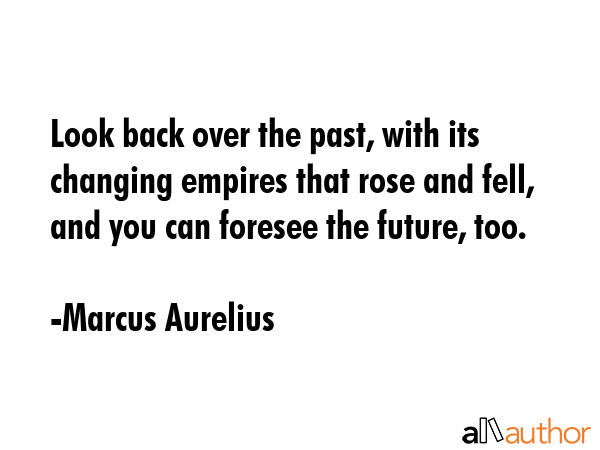 Look back over the past, with its changing empires that rose and fell, and you can foresee the future, too. - Marcus Aurelius Quote