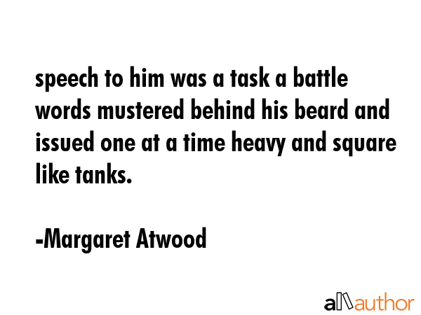 speech to him was a task a battle words mustered behind his beard and issued one at a time heavy and square like tanks. - Margaret Atwood Quote