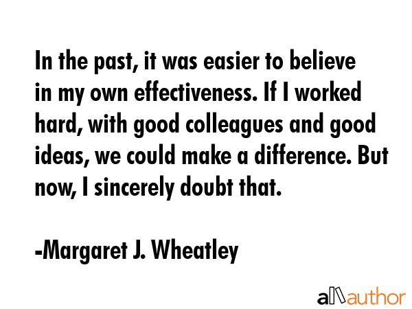 In the past, it was easier to believe in my own effectiveness. If I worked hard, with good... - Margaret J. Wheatley Quote GIF