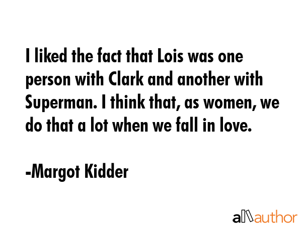 I liked the fact that Lois was one person with Clark and another with Superman. I think that, as women, we do that a lot when we fall in love. - Margot Kidder Quote