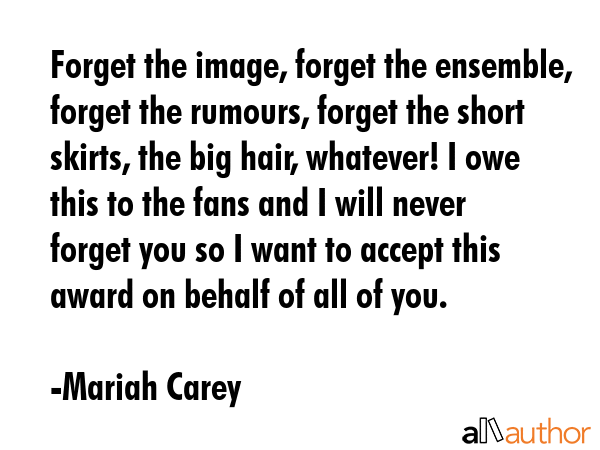 Forget the image, forget the ensemble, forget the rumours, forget the short skirts, the big hair, whatever! I owe this to the fans and I will never forget you so I want to accept this award on behalf... - Mariah Carey Quote