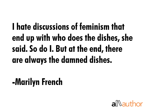I hate discussions of feminism that end up with who does the dishes, she said. So do I. But at the end, there are always the damned dishes. - Marilyn French Quote