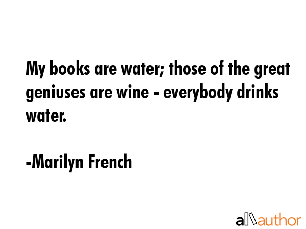 My books are water; those of the great geniuses are wine - everybody drinks water. - Marilyn French Quote
