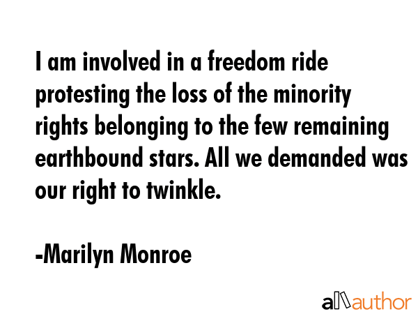 I am involved in a freedom ride protesting the loss of the minority rights belonging to the few remaining earthbound stars. All we demanded was our right to twinkle. - Marilyn Monroe Quote