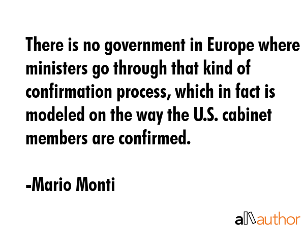 There is no government in Europe where ministers go through that kind of confirmation process, which in fact is modeled on the way the U.S. cabinet members are confirmed. - Mario Monti Quote