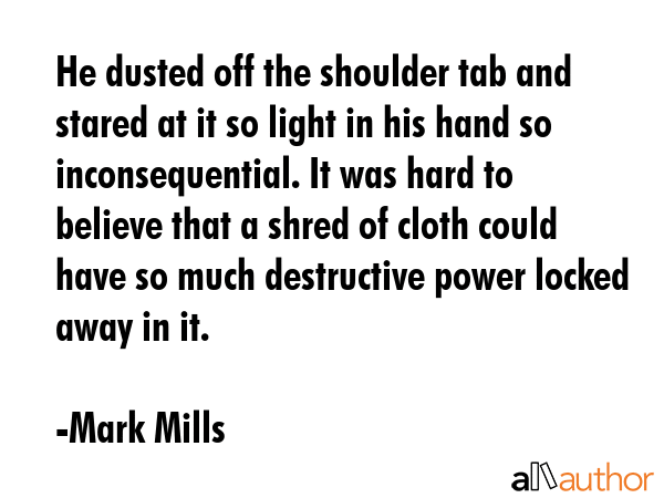 He dusted off the shoulder tab and stared at it so light in his hand so inconsequential. It was hard to believe that a shred of cloth could have so much destructive power locked away in it. - Mark Mills Quote