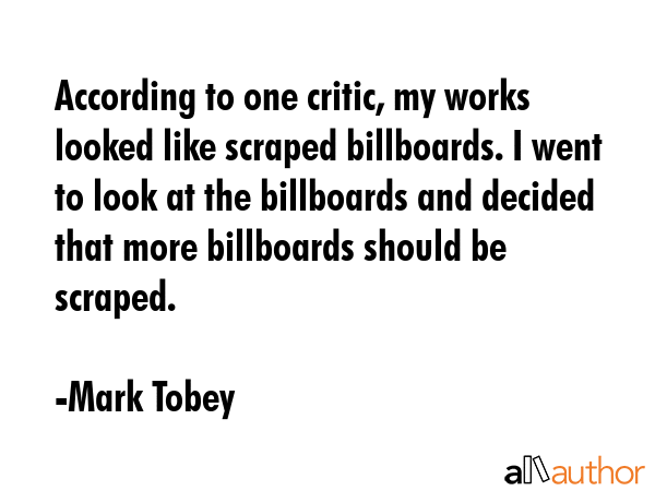 According to one critic, my works looked like scraped billboards. I went to look at the billboards and decided that more billboards should be scraped. - Mark Tobey Quote
