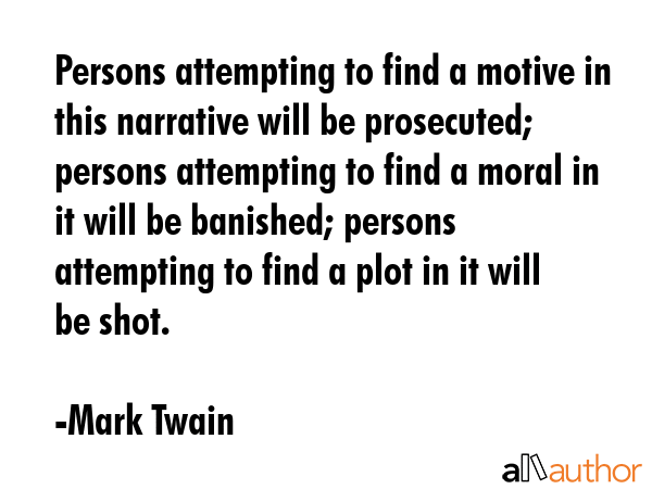 Persons attempting to find a motive in this narrative will be prosecuted; persons attempting to find a moral in it will be banished; persons attempting to find a plot in it will be shot. - Mark Twain Quote