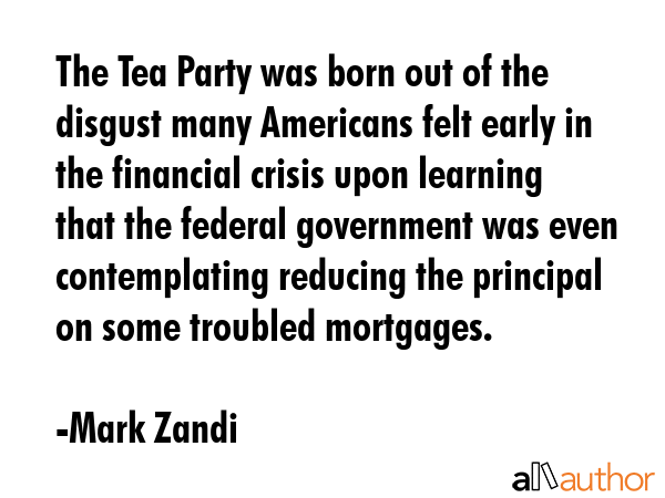 The Tea Party was born out of the disgust many Americans felt early in the financial crisis upon learning that the federal government was even contemplating reducing the principal on some troubled... - Mark Zandi Quote