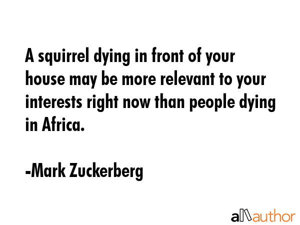 A squirrel dying in front of your house may be more relevant to your interests right now than people dying in Africa. - Mark Zuckerberg Quote