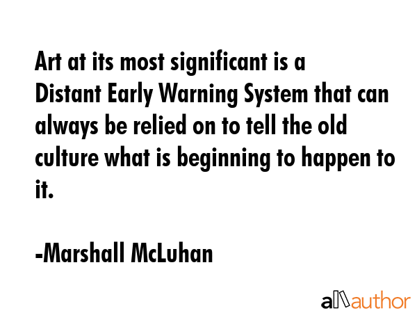 Art at its most significant is a Distant Early Warning System that can always be relied on to tell the old culture what is beginning to happen to it. - Marshall McLuhan Quote