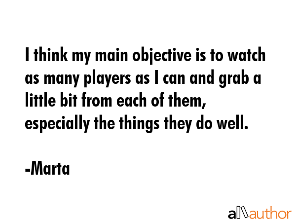 I think my main objective is to watch as many players as I can and grab a little bit from each of them, especially the things they do well. - Marta Quote