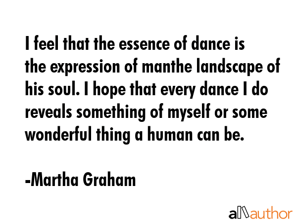 I feel that the essence of dance is the expression of manthe landscape of his soul. I hope that every dance I do reveals something of myself or some wonderful thing a human can be. - Martha Graham Quote