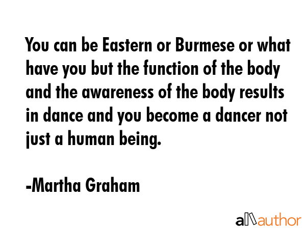 You can be Eastern or Burmese or what have you but the function of the body and the awareness of the body results in dance and you become a dancer not just a human being. - Martha Graham Quote