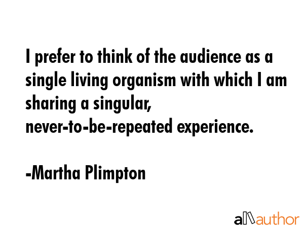 I prefer to think of the audience as a single living organism with which I am sharing a singular,... - Martha Plimpton Quote GIF