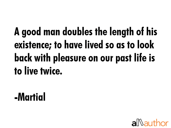A good man doubles the length of his existence; to have lived so as to look back with pleasure on our past life is to live twice. - Martial Quote
