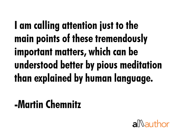 I am calling attention just to the main points of these tremendously important matters, which can be understood better by pious meditation than explained by human language. - Martin Chemnitz Quote