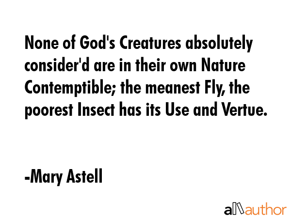 None of God\'s Creatures absolutely consider\'d are in their own Nature Contemptible; the meanest Fly, the poorest Insect has its Use and Vertue. - Mary Astell Quote