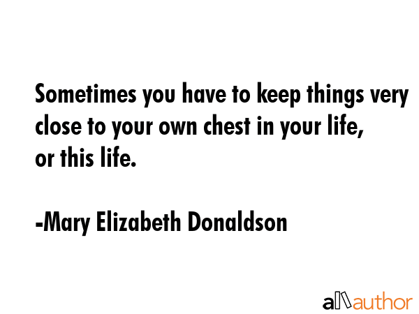 Sometimes you have to keep things very close to your own chest in your life, or this life. - Mary Elizabeth Donaldson Quote