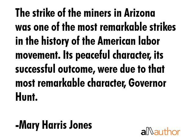 The strike of the miners in Arizona was one of the most remarkable strikes in the history of the American labor movement. Its peaceful character, its successful outcome, were due to that most... - Mary Harris Jones Quote