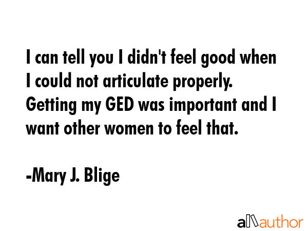 I can tell you I didn\'t feel good when I could not articulate properly. Getting my GED was important and I want other women to feel that. - Mary J. Blige Quote