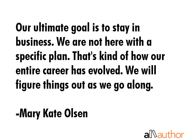 Our ultimate goal is to stay in business. We are not here with a specific plan. That\