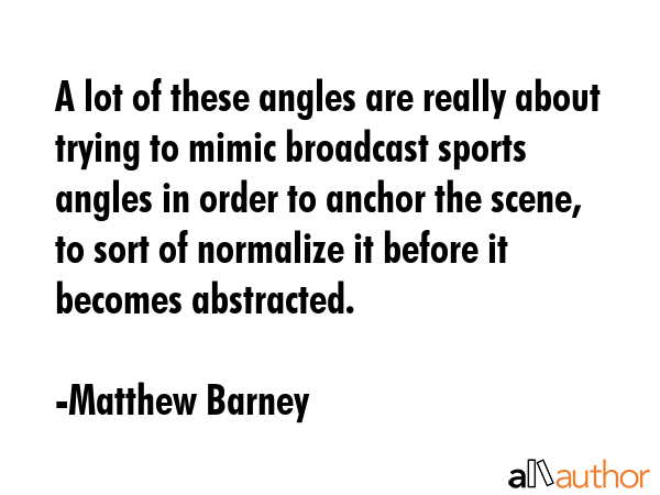 A lot of these angles are really about trying to mimic broadcast sports angles in order to anchor... - Matthew Barney Quote GIF