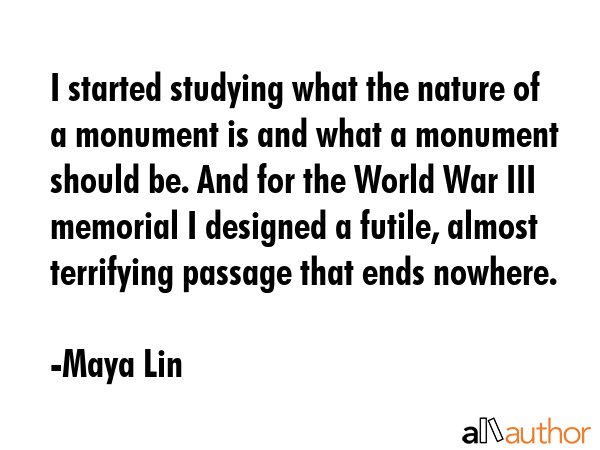I started studying what the nature of a monument is and what a monument should be. And for the World War III memorial I designed a futile, almost terrifying passage that ends nowhere. - Maya Lin Quote