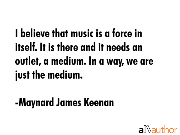I believe that music is a force in itself. It is there and it needs an outlet, a medium. In a way,... - Maynard James Keenan Quote GIF