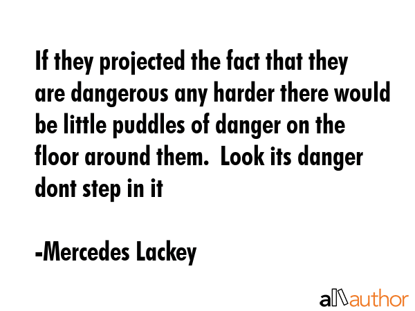 If they projected the fact that they are dangerous any harder there would be little puddles of danger on the floor around them.  Look its danger dont step in it - Mercedes Lackey Quote