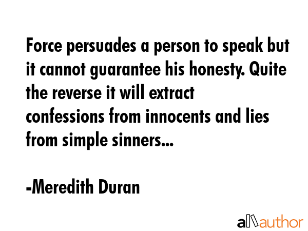 Force persuades a person to speak but it cannot guarantee his honesty. Quite the reverse it will extract confessions from innocents and lies from simple sinners... - Meredith Duran Quote