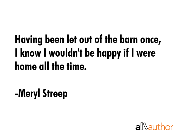 Having been let out of the barn once, I know I wouldn\'t be happy if I were home all the time. - Meryl Streep Quote