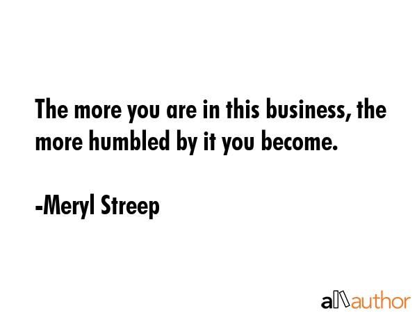 The more you are in this business, the more humbled by it you become. - Meryl Streep Quote