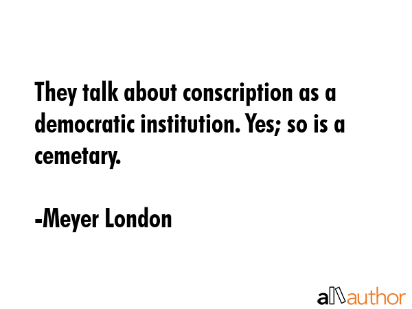 They talk about conscription as a democratic institution. Yes; so is a cemetary. - Meyer London Quote